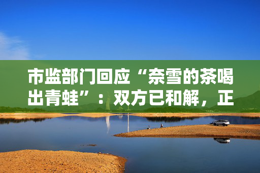 市监部门回应“奈雪的茶喝出青蛙”：双方已和解，正在溯源