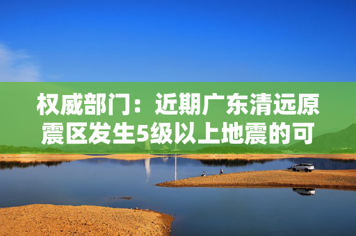 权威部门：近期广东清远原震区发生5级以上地震的可能性不大