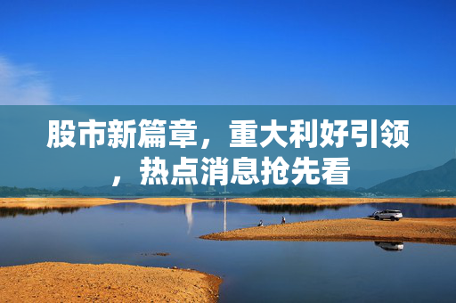 股市新篇章，重大利好引领，热点消息抢先看
