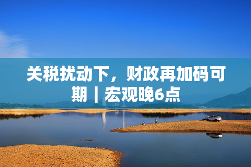 关税扰动下，财政再加码可期｜宏观晚6点