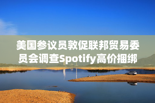 美国参议员敦促联邦贸易委员会调查Spotify高价捆绑订阅服务