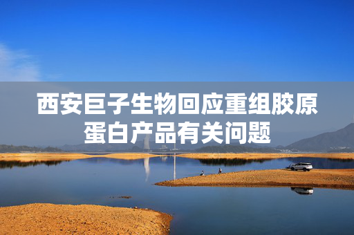 西安巨子生物回应重组胶原蛋白产品有关问题