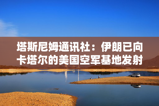 塔斯尼姆通讯社：伊朗已向卡塔尔的美国空军基地发射导弹