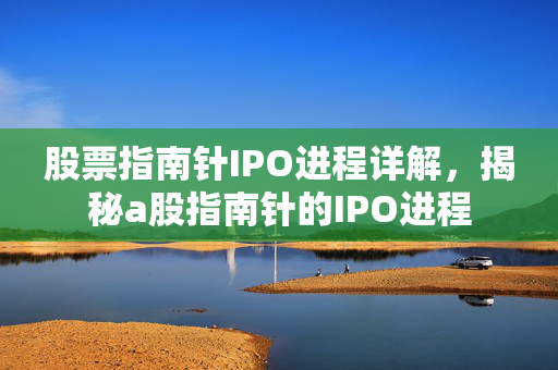 股票指南针IPO进程详解，揭秘a股指南针的IPO进程