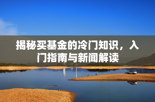 揭秘买基金的冷门知识，入门指南与新闻解读