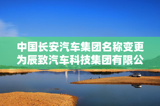 中国长安汽车集团名称变更为辰致汽车科技集团有限公司