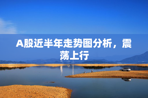 A股近半年走势图分析，震荡上行