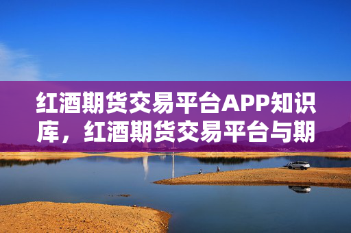红酒期货交易平台APP知识库，红酒期货交易平台与期货知识点