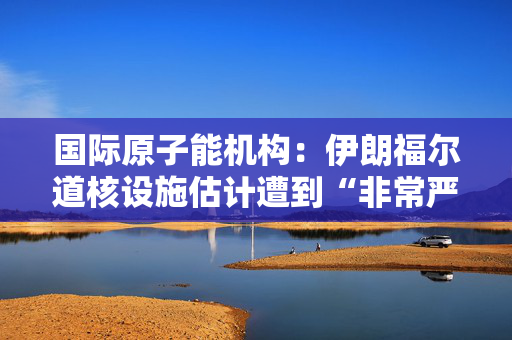 国际原子能机构：伊朗福尔道核设施估计遭到“非常严重的损坏”