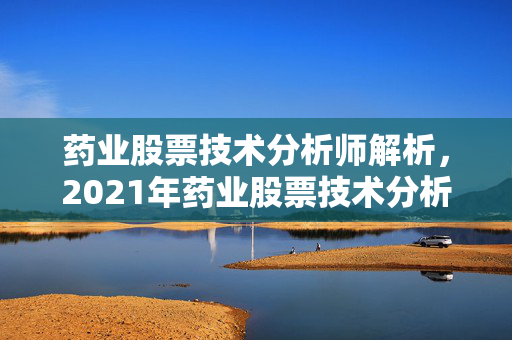 药业股票技术分析师解析，2021年药业股票技术分析报告