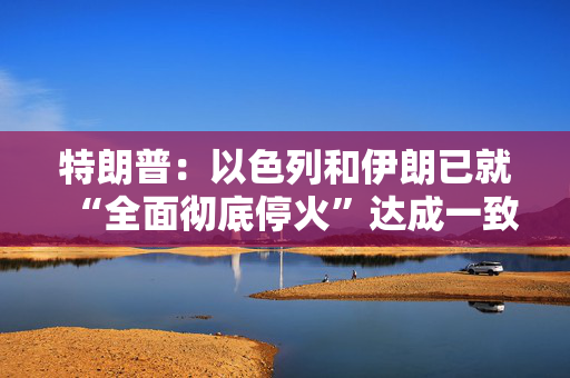 特朗普：以色列和伊朗已就“全面彻底停火”达成一致