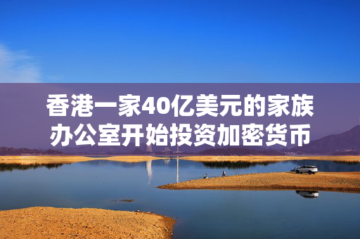 香港一家40亿美元的家族办公室开始投资加密货币