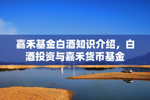 嘉禾基金白酒知识介绍，白酒投资与嘉禾货币基金