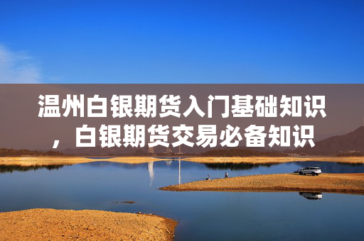 温州白银期货入门基础知识，白银期货交易必备知识