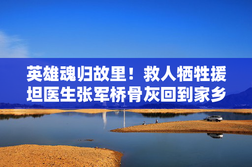 英雄魂归故里！救人牺牲援坦医生张军桥骨灰回到家乡潍坊