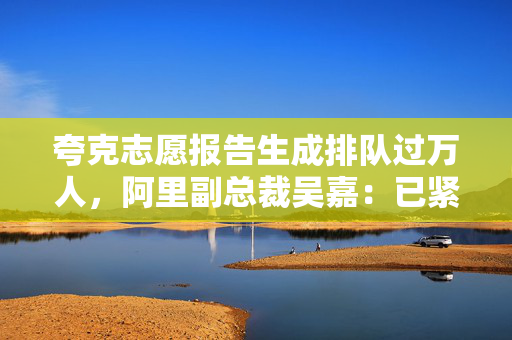 夸克志愿报告生成排队过万人，阿里副总裁吴嘉：已紧急扩充算力