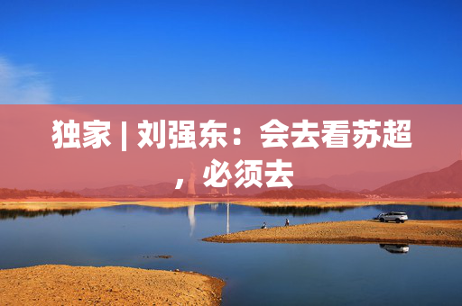 独家 | 刘强东：会去看苏超，必须去