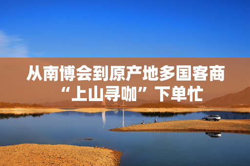 从南博会到原产地多国客商“上山寻咖”下单忙