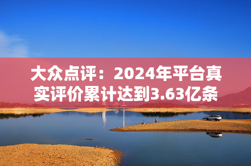 大众点评：2024年平台真实评价累计达到3.63亿条