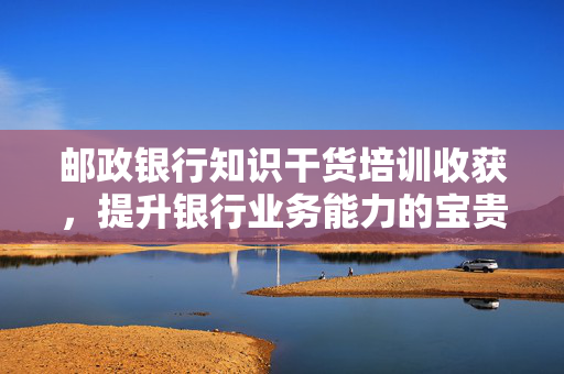 邮政银行知识干货培训收获，提升银行业务能力的宝贵经验