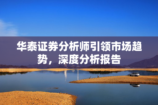 华泰证券分析师引领市场趋势，深度分析报告