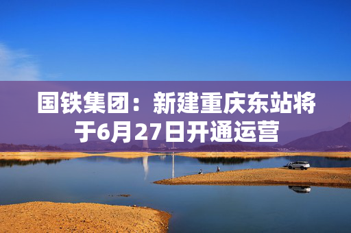 国铁集团：新建重庆东站将于6月27日开通运营