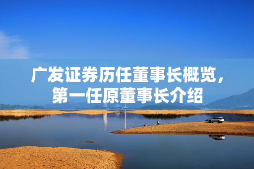 广发证券历任董事长概览，第一任原董事长介绍
