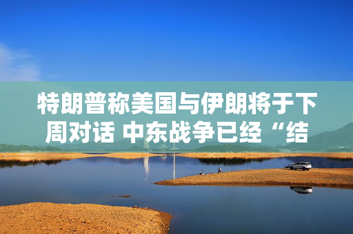 特朗普称美国与伊朗将于下周对话 中东战争已经“结束”