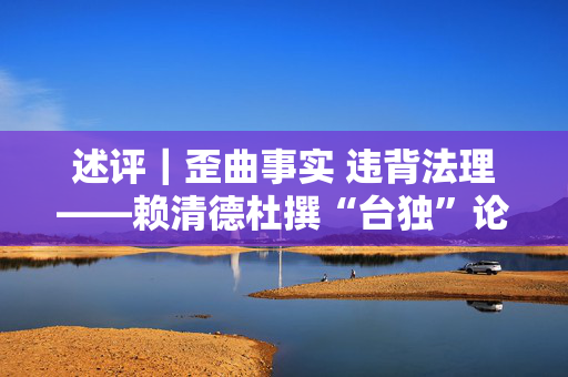 述评｜歪曲事实 违背法理——赖清德杜撰“台独”论述注定徒劳