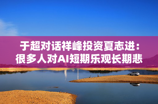 于超对话祥峰投资夏志进：很多人对AI短期乐观长期悲观，我可能相反