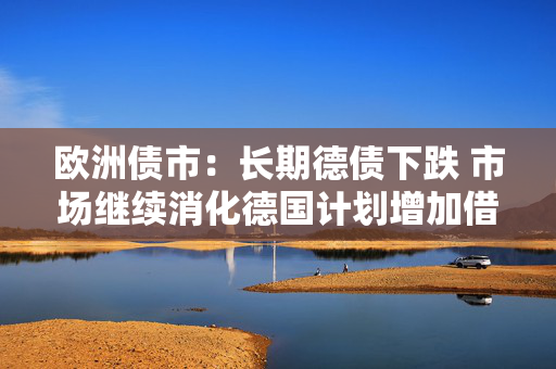 欧洲债市：长期德债下跌 市场继续消化德国计划增加借款的消息
