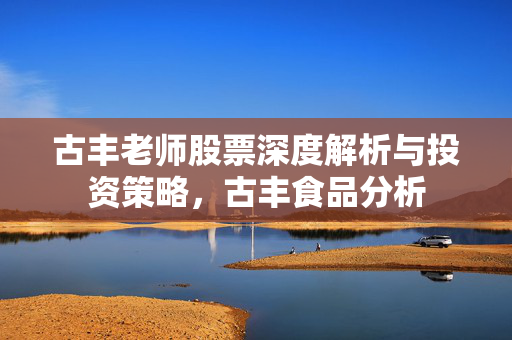 古丰老师股票深度解析与投资策略，古丰食品分析