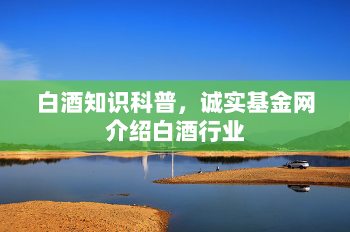 白酒知识科普，诚实基金网介绍白酒行业