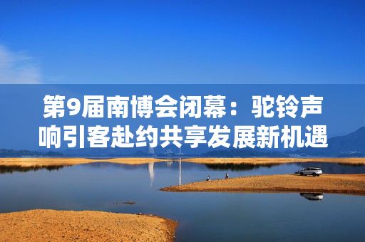 第9届南博会闭幕：驼铃声响引客赴约共享发展新机遇