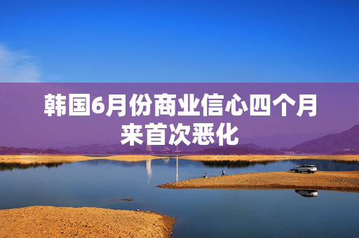 韩国6月份商业信心四个月来首次恶化