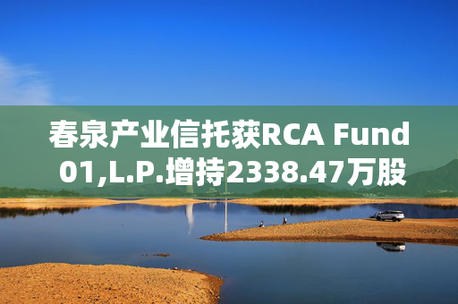 春泉产业信托获RCA Fund 01,L.P.增持2338.47万股 每股作价1.67港元