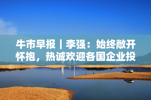 牛市早报｜李强：始终敞开怀抱，热诚欢迎各国企业投资中国、深耕中国
