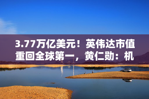 3.77万亿美元！英伟达市值重回全球第一，黄仁勋：机器人是下一个机会