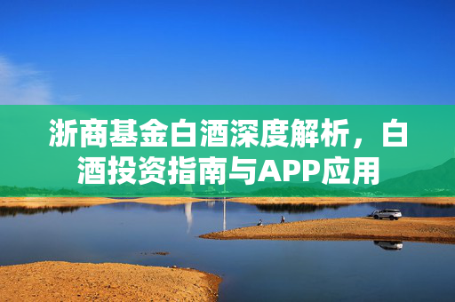浙商基金白酒深度解析，白酒投资指南与APP应用