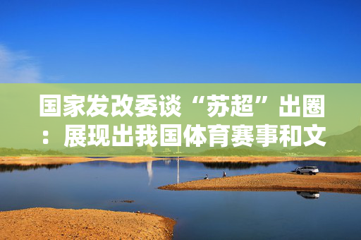 国家发改委谈“苏超”出圈：展现出我国体育赛事和文化旅游等相关产业发展蕴含巨大潜力
